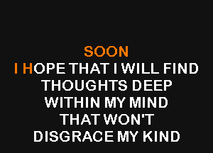 SOON
I HOPE THAT I WILL FIND
THOUGHTS DEEP
WITHIN MY MIND
THAT WON'T
DISGRACEMY KIND