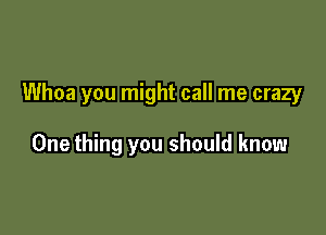 Whoa you might call me crazy

One thing you should know