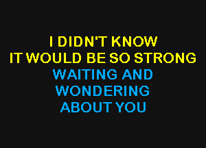 I DIDN'T KNOW
IT WOULD BE SO STRONG

WAITING AND
WONDERING
ABOUT YOU