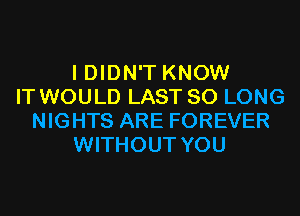 I DIDN'T KNOW
IT WOULD LAST SO LONG
NIGHTS ARE FOREVER
WITHOUT YOU