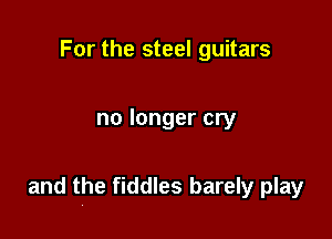 For the steel guitars

no longer cry

and the fiddles barely play