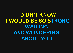 I DIDN'T KNOW
IT WOULD BE SO STRONG

WAITING
AND WONDERING
ABOUT YOU