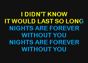 I DIDN'T KNOW
IT WOULD LAST SO LONG
NIGHTS ARE FOREVER
WITHOUT YOU
NIGHTS ARE FOREVER
WITHOUT YOU