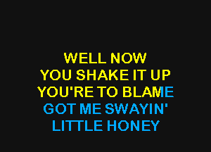 WELL NOW
YOU SHAKE IT UP

YOU'RETO BLAME
GOT ME SWAYIN'
LITTLE HONEY