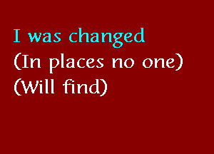 I was changed
(In places no one)

(Will find)