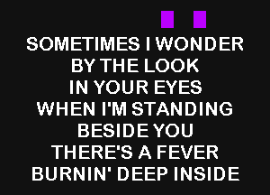 SOMETIMES I WONDER
BY THE LOOK
IN YOUR EYES
WHEN I'M STANDING
BESIDEYOU
THERE'S A FEVER
BURNIN' DEEP INSIDE