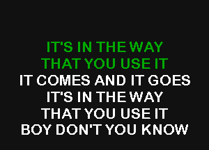 IT COMES AND IT GOES
IT'S IN THEWAY

THAT YOU USE IT
BOY DON'T YOU KNOW