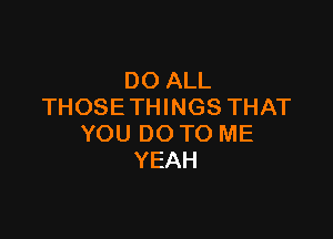 DO ALL
THOSETHINGS THAT

YOU DO TO ME
YEAH