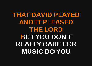 THAT DAVID PLAYED
AND IT PLEASED
THE LORD
BUT YOU DON'T
REALLY CARE FOR
MUSIC DO YOU