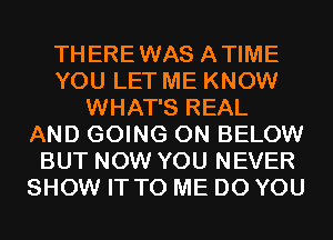 THEREWAS ATIME
YOU LET ME KNOW
WHAT'S REAL
AND GOING ON BELOW
BUT NOW YOU NEVER
SHOW IT TO ME DO YOU