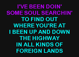 TO FIND OUT
WHERE YOU'RE AT
I BEEN UP AND DOWN
THE HIGHWAY

IN ALL KINDS OF
FOREIGN LANDS l