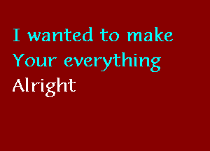 I wanted to make
Your everything

Al right