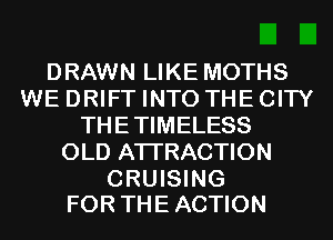 DRAWN LIKE MOTHS
WE DRIFT INTO THE CITY
THETIMELESS
OLD ATTRACTION

CRUISING
FOR THE ACTION