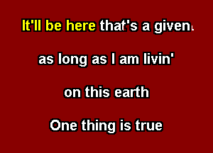 It'll be here that's a givem
as long as I am livin'

on this earth

One thing is true