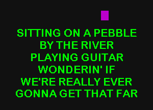 SITI'ING ON A PEBBLE
BY THE RIVER
PLAYING GUITAR
WONDERIN' IF

WE'RE REALLY EVER
GONNAGET THAT FAR