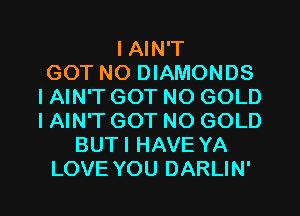 I AIN'T
GOT NO DIAMONDS
IAIN'T GOT NO GOLD
IAIN'T GOT NO GOLD
BUTI HAVE YA
LOVE YOU DARLIN'