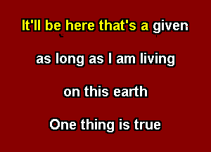 It'll be here that's a given
as long as I am living

on this earth

One thing is true