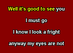 Well it's good to see you

I must go

I know I look a fright

anyway my eyes are not