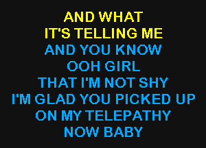 AND WHAT
IT'S TELLING ME
AND YOU KNOW
00H GIRL
THAT I'M NOT SHY
I'M GLAD YOU PICKED UP
ON MY TELEPATHY
NOW BABY