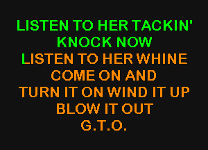 LISTEN TO HER TACKIN'
KNOCK NOW
LISTEN TO HER WHINE
COME ON AND
TURN IT ON WIND IT UP
BLOW IT OUT
G.T.O.