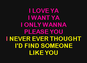 I NEVER EVER THOUGHT
I'D FIND SOMEONE
LIKE YOU