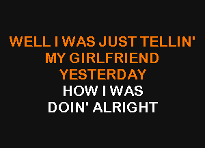 WELL I WAS JUST TELLIN'
MYGIRLFRIEND
YESTERDAY
HOW I WAS
DOIN' ALRIGHT