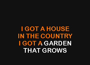 I GOT A HOUSE

IN THE COUNTRY
I GOT A GARDEN
THATGROWS