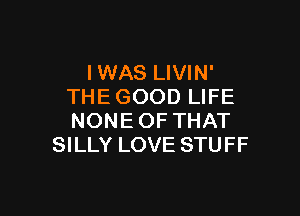 IWAS LIVIN'
THE GOOD LIFE

NONE OF THAT
SILLY LOVE STUFF