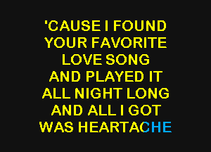 'CAUSEI FOUND
YOUR FAVORITE
LOVE SONG
AND PLAYED IT
ALL NIGHT LONG
AND ALL I GOT

WAS HEARTACHE l