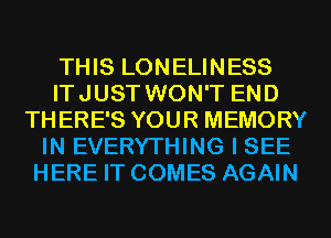 THIS LONELINESS
ITJUST WON'T END
THERE'S YOUR MEMORY
IN EVERYTHING I SEE
HERE IT COMES AGAIN