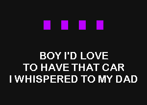 BOY I'D LOVE
TO HAVE THAT CAR
I WHISPERED TO MY DAD