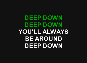 YOU'LL ALWAYS
BE AROUND
DEEP DOWN