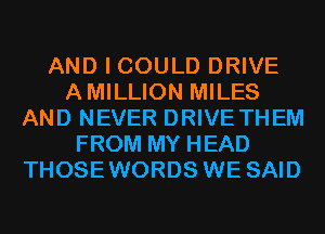 AND I COULD DRIVE
AMILLION MILES
AND NEVER DRIVE THEM
FROM MY HEAD
THOSEWORDS WE SAID