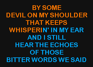 BY SOME
DEVIL ON MY SHOULDER
THAT KEEPS
WHISPERIN' IN MY EAR
AND I STILL
HEAR THE ECHOES
OF THOSE
BITI'ER WORDS WE SAID