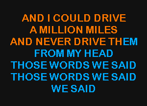 AND I COULD DRIVE
AMILLION MILES
AND NEVER DRIVE THEM
FROM MY HEAD
THOSEWORDS WE SAID
THOSEWORDS WE SAID
WE SAID