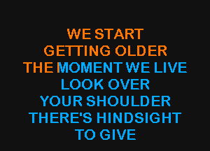 WE START
GETI'ING OLDER
THE MOMENTWE LIVE
LOOK OVER
YOUR SHOULDER
THERE'S HINDSIGHT
TO GIVE