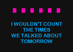 IWOULDN'T COUNT

THE TIMES
WE TALKED ABOUT
TOMORROW