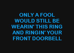 ONLY A FOOL
WOULD STILL BE
WEARIN' THIS RING
AND RINGIN'YOUR
FRONT DOORBELL

g
