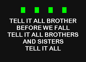 EIEIEIEI

TELL IT ALL BROTH ER
BEFORE WE FALL
TELL IT ALL BROTH ERS
AND SISTERS
TELL IT ALL
