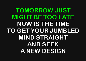 TOMORROW JUST
MIGHT BETOO LATE
NOW IS THETIME
TO GET YOURJUMBLED
MIND STRAIGHT
AND SEEK
A NEW DESIGN