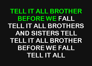 TELL IT ALL BROTH ER
BEFORE WE FALL
TELL IT ALL BROTH ERS
AND SISTERS TELL
TELL IT ALL BROTH ER
BEFORE WE FALL
TELL IT ALL