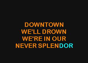 DOWNTOWN

WE'LL DROWN
WE'RE IN OUR
NEVER SPLENDOR