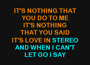 IT'S NOTHING THAT
YOU DO TO ME
IT'S NOTHING

THAT YOU SAID

IT'S LOVE IN STEREO
AND WHEN I CAN'T
LET GO I SAY