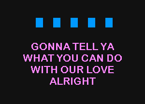 GONNA TELL YA

WHAT YOU CAN DO
WITH OUR LOVE
ALRIGHT