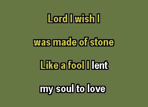 Lord I wish I

was made of stone

Like a fool I lent

my soul to love