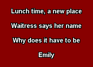 Lunch time, a new place

Waitress says her name
Why does it have to be

Emily