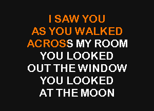 I SAW YOU
AS YOU WALKED
AC ROSS MY ROOM

YOU LOOKED
OUT THEWINDOW
YOU LOOKED
AT THE MOON