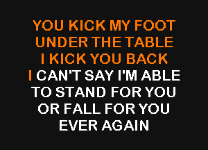 YOU KICK MY FOOT
UNDER THETABLE
IKICK YOU BACK
ICAN'T SAY I'M ABLE
TO STAND FOR YOU
OR FALL FOR YOU

EVER AGAIN I