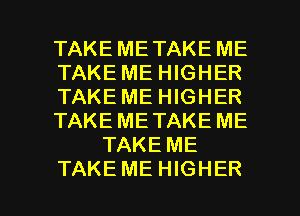 TAKE ME TAKE ME
TAKE ME HIGHER
TAKE ME HIGHER
TAKE ME TAKE ME
TAKE ME

TAKE ME HIGHER l