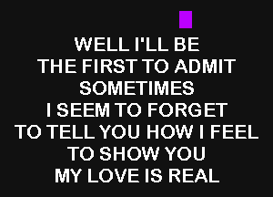 WELL I'LL BE
THE FIRST TO ADMIT
SOMETIMES
I SEEM TO FORG ET
TO TELL YOU HOW I FEEL
TO SHOW YOU
MY LOVE IS REAL